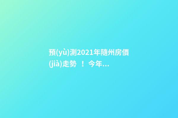 預(yù)測2021年隨州房價(jià)走勢！今年年底適合買房嗎？